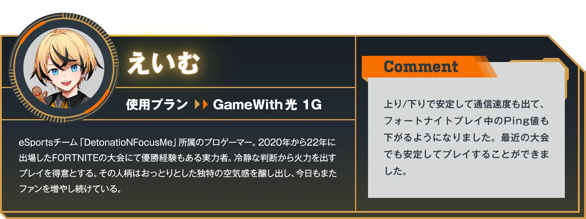 eSprotsチーム「DetonatioNFocusMe」所属のプロゲーマー。2020年から22年に出場したFORTNITEの大会にて優勝経験もある実力者。冷静な判断から火力を出すプレイを得意とする。その人柄はおっとりとした独特の空気感醸し出し、今日もまたファンを増やし続けている。　Comment：上り/下りで安定して通信速度も出て、フォートナイトプレイ中のPing値も下がるようになりました。最近の大会でも安定してプレイすることができました。