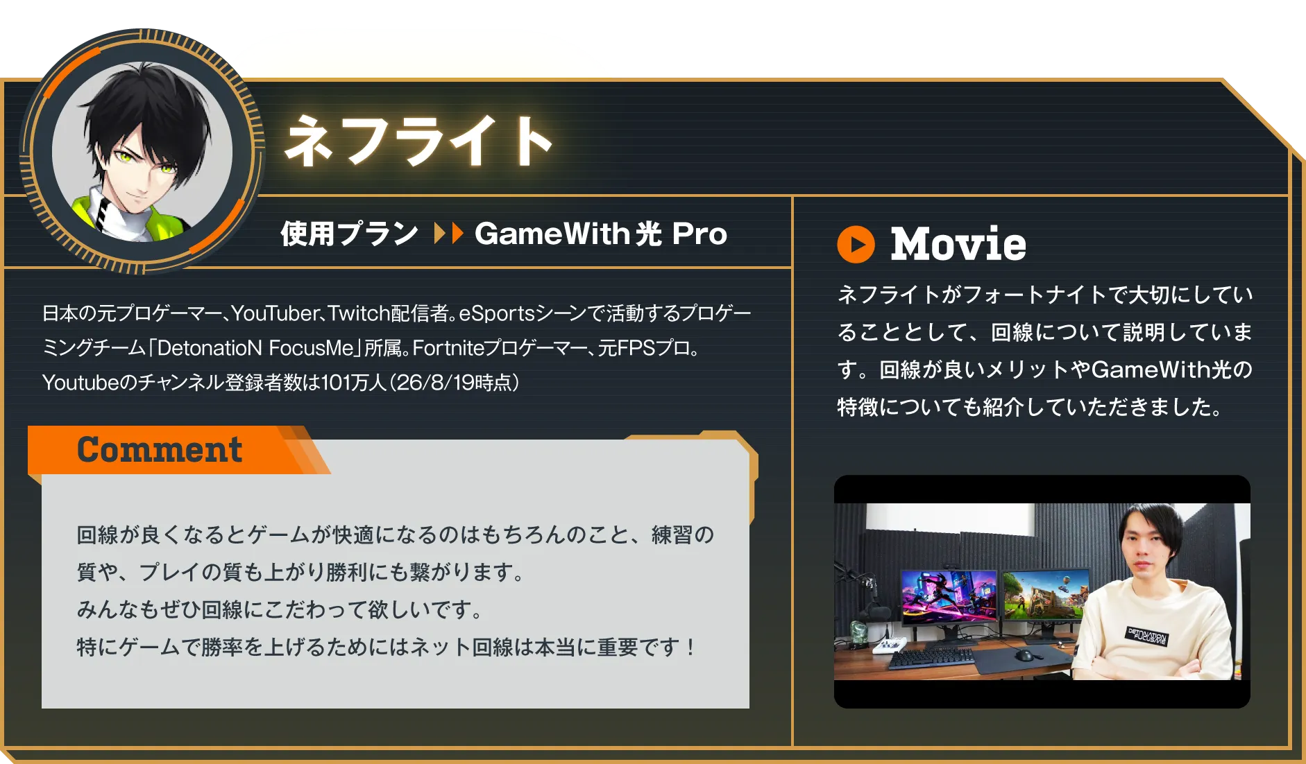 日本の元プロゲーマー、YouTuber、Twitch配信者。eスポーツシーンで活動するプロゲーミングチーム「DetonatioN FocusMe」所属。Fortniteプロゲーマー、元FPSプロ。Youtubeのチャンネル登録者数は101万人（26/8/19時点）　Comment：回線が良くなるとゲームが快適になるのはもちろんのこと、練習の質や、プレイの質も上がり勝利にも繋がります。みんなもぜひ回線にこだわって欲しいです。特にゲームで勝率を上げるためにはネット回線は本当に重要です！　Movie：ネフライトがフォートナイトで大切にしていることとして、回線について説明しています。回線が良いメリットやGameWith光の特徴についても紹介していただきました。