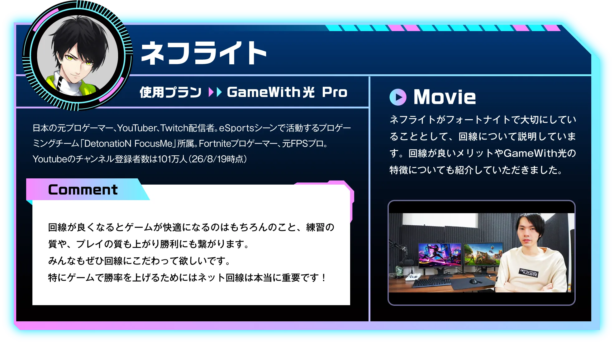 日本の元プロゲーマー、YouTuber、Twitch配信者。eスポーツシーンで活動するプロゲーミングチーム「DetonatioN FocusMe」所属。Fortniteプロゲーマー、元FPSプロ。Youtubeのチャンネル登録者数は101万人（26/8/19時点）　Comment：回線が良くなるとゲームが快適になるのはもちろんのこと、練習の質や、プレイの質も上がり勝利にも繋がります。みんなもぜひ回線にこだわって欲しいです。特にゲームで勝率を上げるためにはネット回線は本当に重要です！　Movie：ネフライトがフォートナイトで大切にしていることとして、回線について説明しています。回線が良いメリットやGameWith光の特徴についても紹介していただきました。
