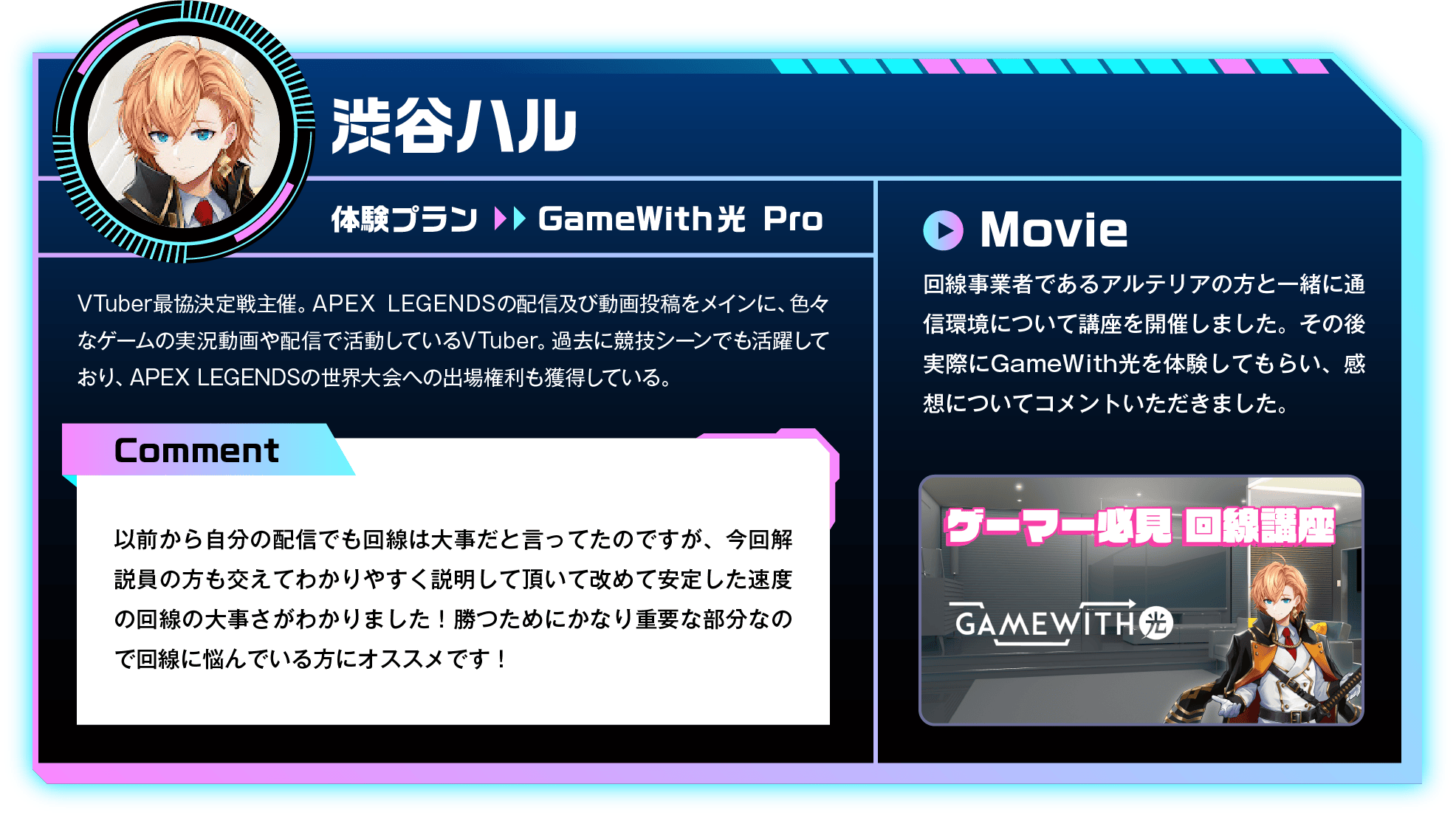 VTuber最協決定戦主催。APEX LEGENDSの配信及び動画投稿をメインに、色々なゲームの実況動画や配信で活動しているVTuber。過去に競技シーンでも活躍しており、APEX LEGENDSの世界大会への出場権利も獲得している。　Comment：以前から自分の配信でも回線は大事だと言ってたのですが、今回解説員の方も交えてわかりやすく説明して頂いて改めて安定した速度の回線の大事さがわかりました！勝つためにかなり重要な部分なので回線に悩んでいる方にオススメです！　Movie：回線事業者であるアルテリアの方と一緒に通信環境について講座を開催しました。その後実際にGameWith光を体験してもらい、感想についてコメントいただきました。