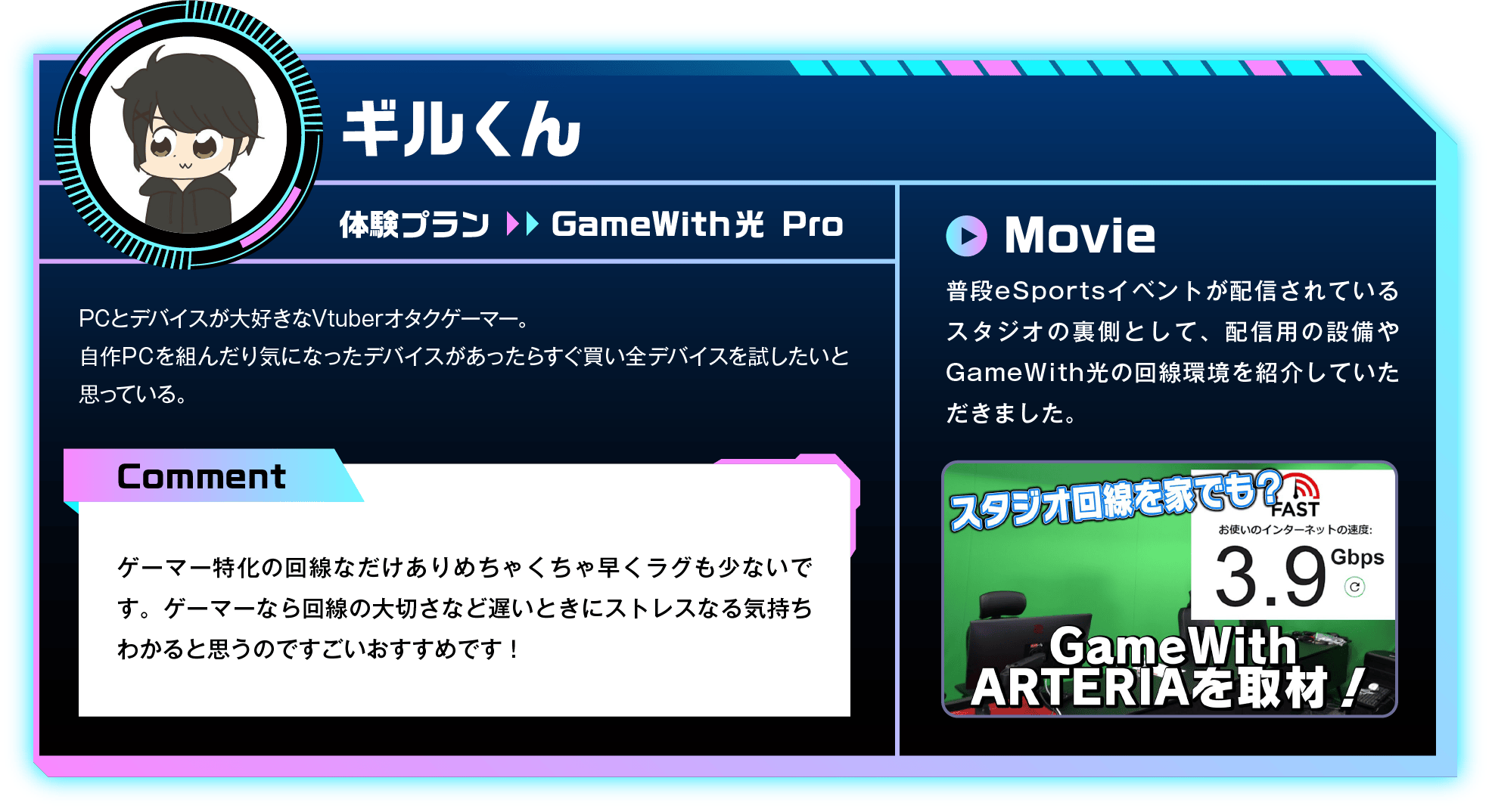 PCとデバイスが大好きなVtuberオタクゲーマー。自作PCを組んだり気になったデバイスがあったらすぐ買い全デバイスを試したいと思っている。　Comment：ゲーマー特化の回線なだけありめちゃくちゃ早くラグも少ないです。ゲーマーなら回線の大切さなど遅いときにストレスなる気持ちわかると思うのですごいおすすめです！　Movie：普段eSportsイベントが配信されているスタジオの裏側として、配信用の設備やGameWith光の回線環境を紹介していただきました。