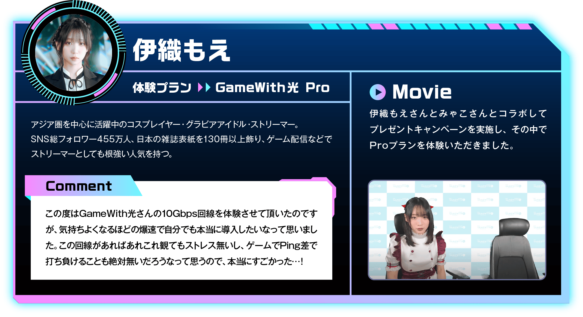 アジア圏を中心に活躍中のコスプレイヤー・グラビアアイドル・ストリーマー。SNS総フォロワー455万人、日本の雑誌表紙を130冊以上飾り、ゲーム配信などでストリーマーとしても根強い人気を持つ。　Comment：この度はGameWith光さんの10Gbps回線を体験させて頂いたのですが、気持ちよくなるほどの爆速で自分でも本当に導入したいなって思いました。この回線があればあれこれ観てもストレス無いし、ゲームでPing差で打ち負けることも絶対無いだろうなって思うので、本当にすごかった…！　Movie：伊織もえさんとみゃこさんとコラボしてプレゼントキャンペーンを実施し、その中でProプランを体験いただきました。